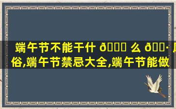 端午节不能干什 🐎 么 🌷 风俗,端午节禁忌大全,端午节能做什么不能做什么